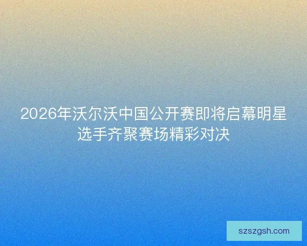 2026年沃尔沃中国公开赛即将启幕明星选手齐聚赛场精彩对决