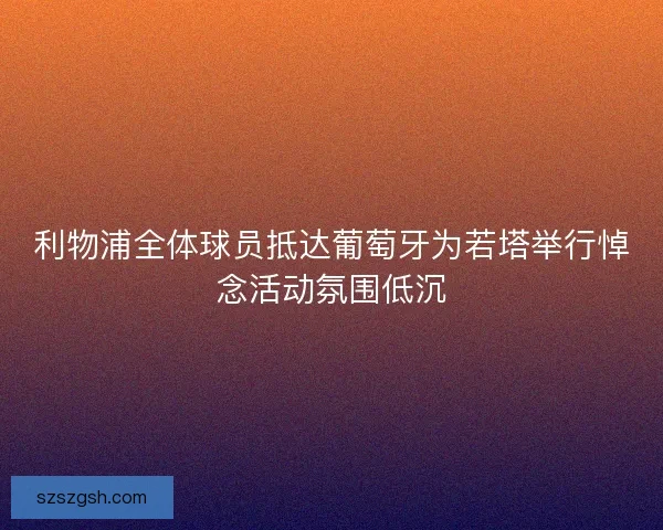 利物浦全体球员抵达葡萄牙为若塔举行悼念活动氛围低沉