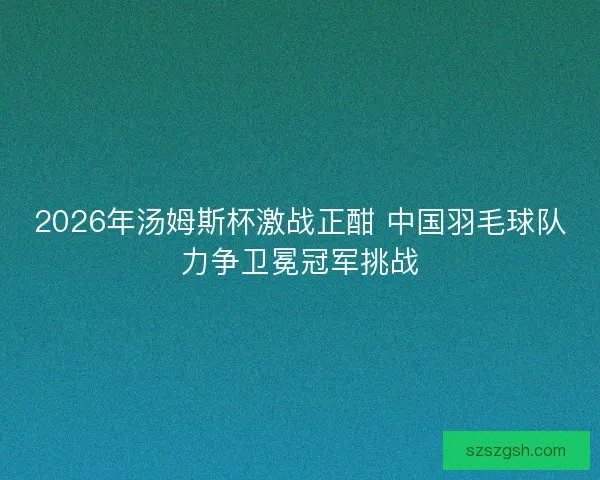 2026年汤姆斯杯激战正酣 中国羽毛球队力争卫冕冠军挑战