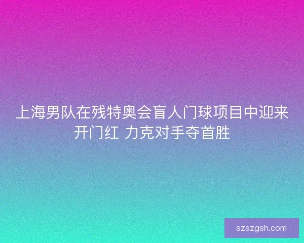 上海男队在残特奥会盲人门球项目中迎来开门红 力克对手夺首胜