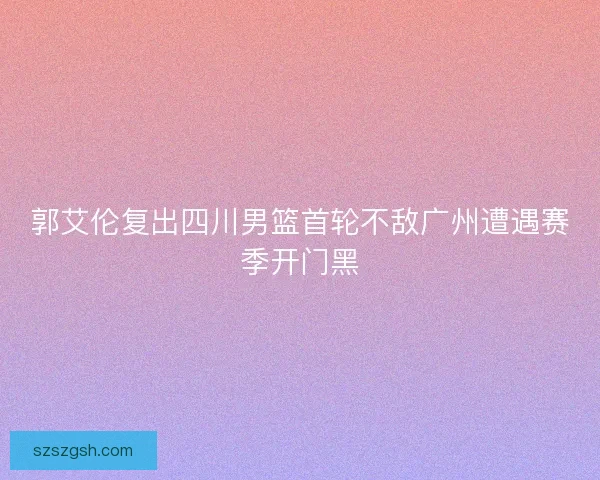 郭艾伦复出四川男篮首轮不敌广州遭遇赛季开门黑 郭艾伦复出四川男篮首轮不敌广州遭遇赛季开门黑