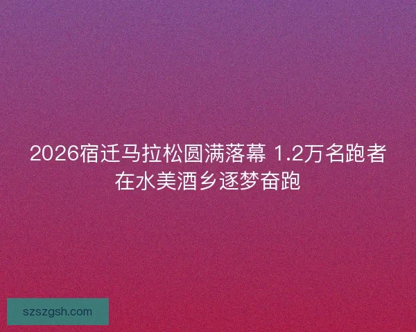 2026宿迁马拉松圆满落幕 1.2万名跑者在水美酒乡逐梦奋跑