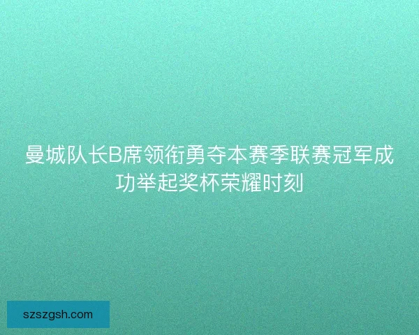 曼城队长B席领衔勇夺本赛季联赛冠军成功举起奖杯荣耀时刻