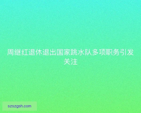 周继红退休退出国家跳水队多项职务引发关注 周继红退休退出国家跳水队多项职务引发关注