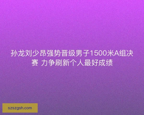 孙龙刘少昂强势晋级男子1500米A组决赛 力争刷新个人最好成绩 孙龙刘少昂强势晋级男子1500米A组决赛 力争刷新个人最好成绩