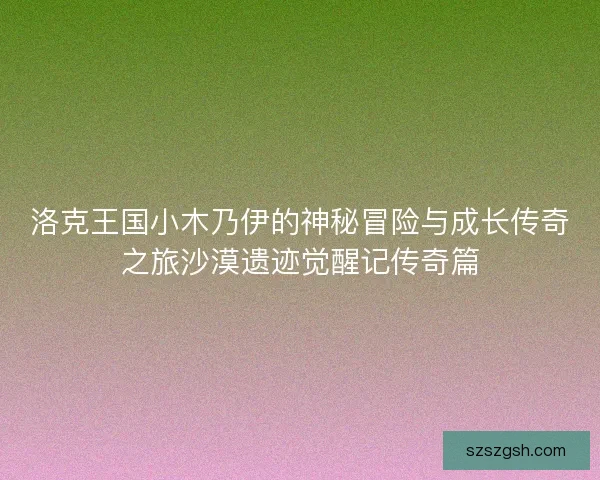 洛克王国小木乃伊的神秘冒险与成长传奇之旅沙漠遗迹觉醒记传奇篇 洛克王国小木乃伊的神秘冒险与成长传奇之旅沙漠遗迹觉醒记传奇篇