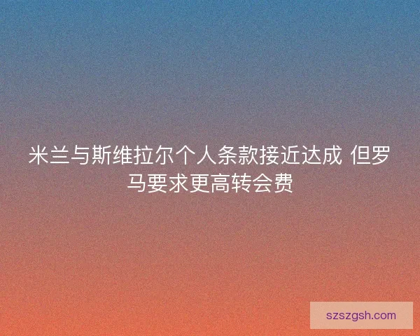 米兰与斯维拉尔个人条款接近达成 但罗马要求更高转会费 米兰与斯维拉尔个人条款接近达成 但罗马要求更高转会费