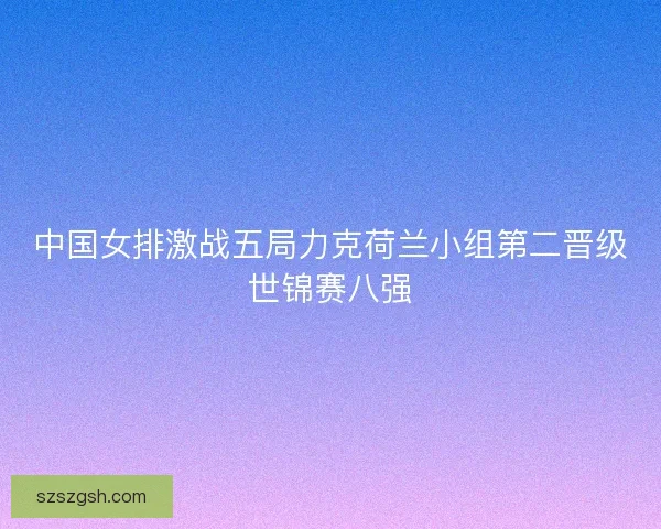 中国女排激战五局力克荷兰小组第二晋级世锦赛八强 中国女排激战五局力克荷兰小组第二晋级世锦赛八强