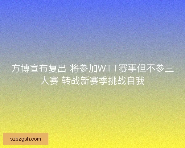 方博宣布复出 将参加WTT赛事但不参三大赛 转战新赛季挑战自我