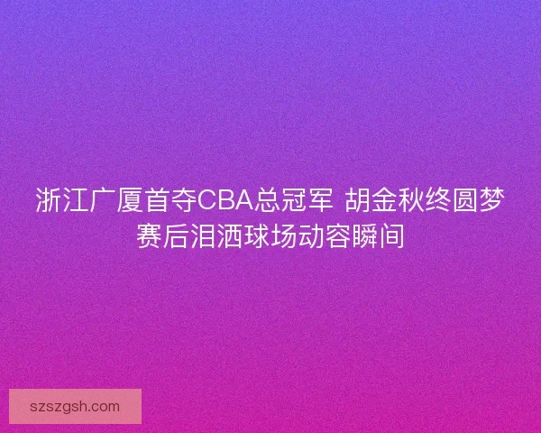 浙江广厦首夺CBA总冠军 胡金秋终圆梦赛后泪洒球场动容瞬间