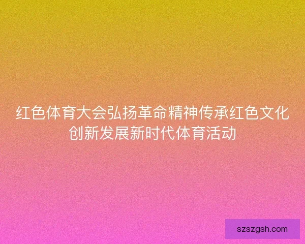 红色体育大会弘扬革命精神传承红色文化创新发展新时代体育活动 红色体育大会弘扬革命精神传承红色文化创新发展新时代体育活动