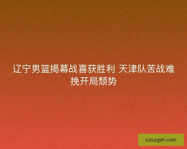 辽宁男篮揭幕战喜获胜利 天津队苦战难挽开局颓势