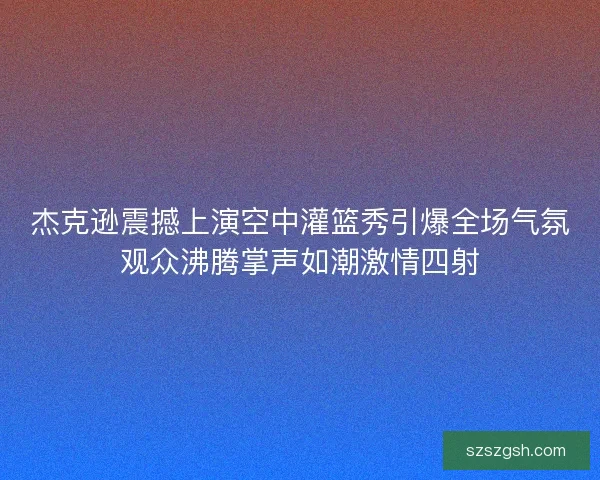 杰克逊震撼上演空中灌篮秀引爆全场气氛观众沸腾掌声如潮激情四射 杰克逊震撼上演空中灌篮秀引爆全场气氛观众沸腾掌声如潮激情四射